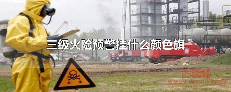 三级火险预警挂什么颜色旗 三级火险预警挂什么颜色旗?