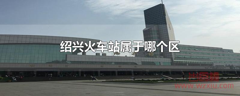 绍兴火车站属于哪个区 绍兴火车站属于哪个区?