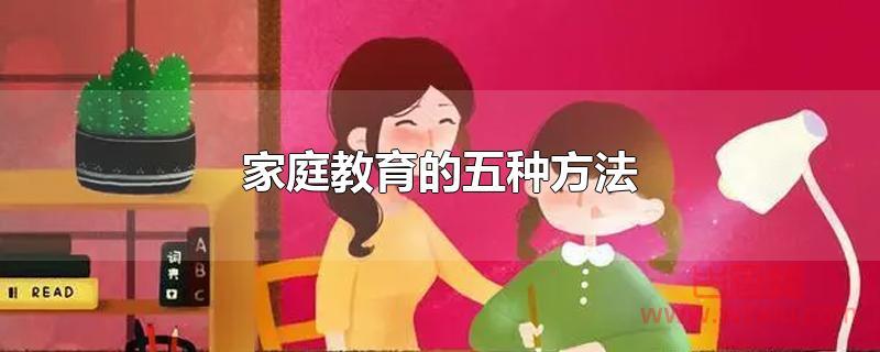 家庭教育的五种方法 家庭教育的五种方法是什么?