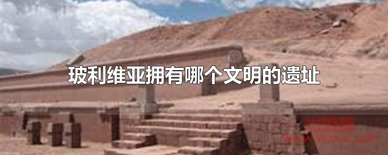 玻利维亚拥有哪个文明的遗址 玻利维亚拥有哪个文明的遗址