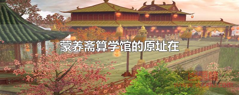 蒙养斋算学馆的原址在 蒙养斋算学馆的原址在哪里?