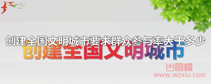 创建全国文明城市要求群众参与率大于多少？