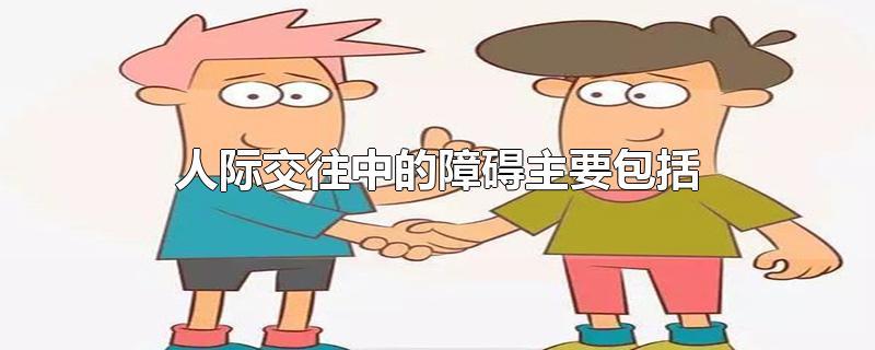 人际交往中的障碍主要包括 人际交往中的障碍主要包括那些?